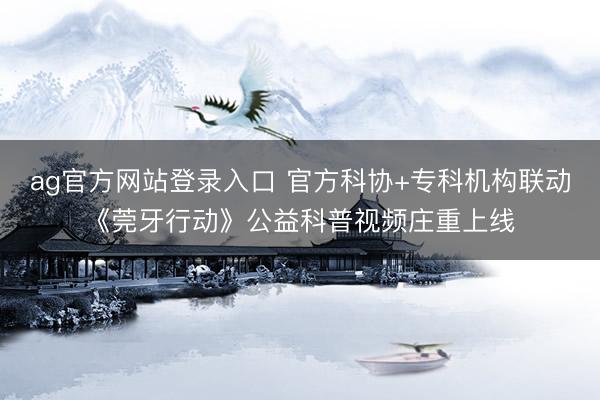 ag官方网站登录入口 官方科协+专科机构联动《莞牙行动》公益科普视频庄重上线