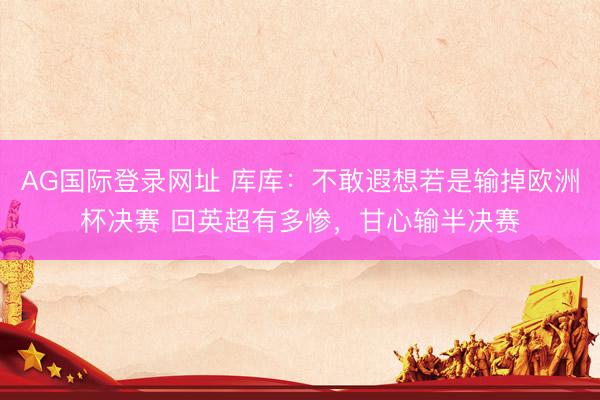 AG国际登录网址 库库：不敢遐想若是输掉欧洲杯决赛 回英超有多惨，甘心输半决赛
