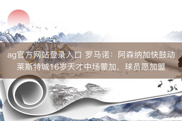ag官方网站登录入口 罗马诺：阿森纳加快鼓动莱斯特城16岁天才中场蒙加，球员愿加盟