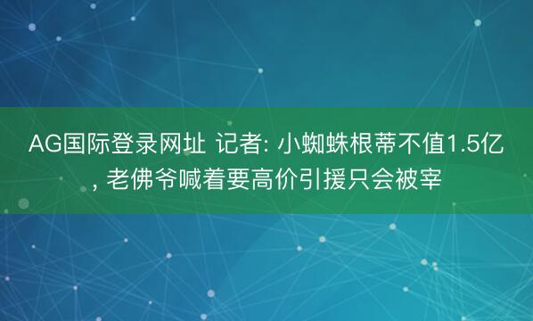 AG国际登录网址 记者: 小蜘蛛根蒂不值1.5亿， 老佛爷喊着要高价引援只会被宰