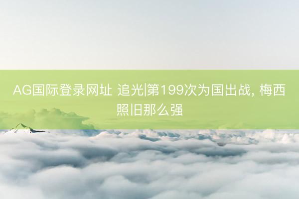 AG国际登录网址 追光|第199次为国出战， 梅西照旧那么强