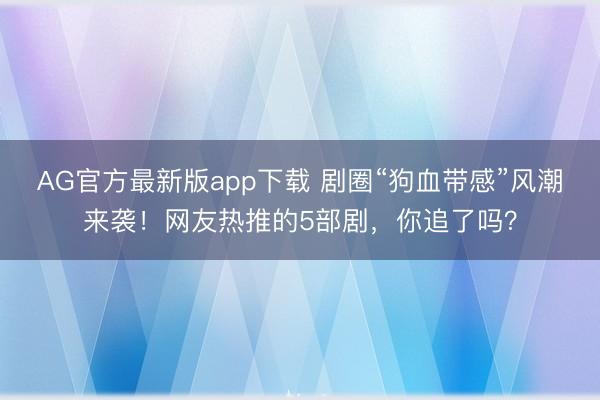 AG官方最新版app下载 剧圈“狗血带感”风潮来袭！网友热推的5部剧，你追了吗？