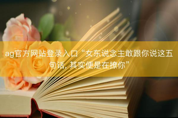 ag官方网站登录入口 “女东说念主敢跟你说这五句话， 其实便是在撩你”
