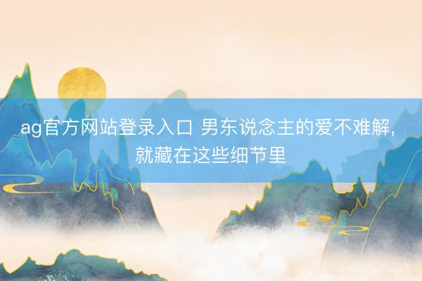 ag官方网站登录入口 男东说念主的爱不难解， 就藏在这些细节里