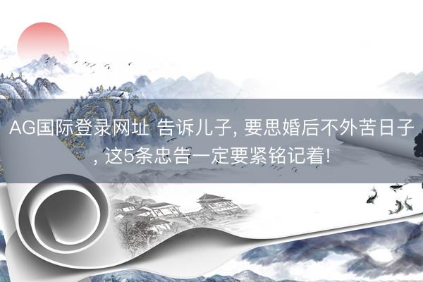 AG国际登录网址 告诉儿子， 要思婚后不外苦日子， 这5条忠告一定要紧铭记着!