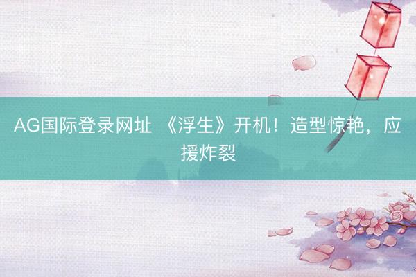 AG国际登录网址 《浮生》开机！造型惊艳，应援炸裂
