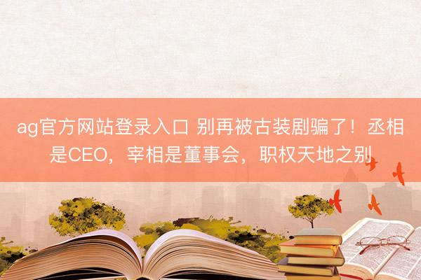 ag官方网站登录入口 别再被古装剧骗了！丞相是CEO，宰相是董事会，职权天地之别