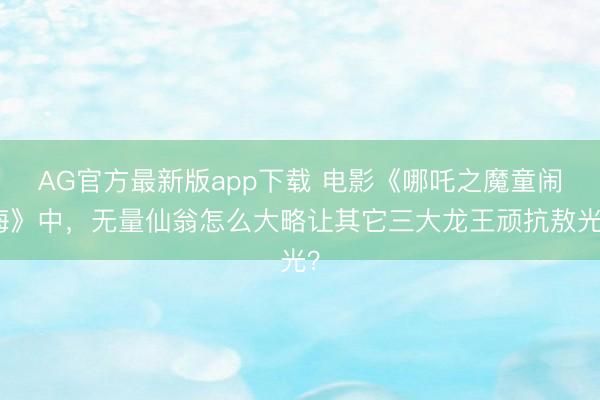 AG官方最新版app下载 电影《哪吒之魔童闹海》中，无量仙翁怎么大略让其它三大龙王顽抗敖光？
