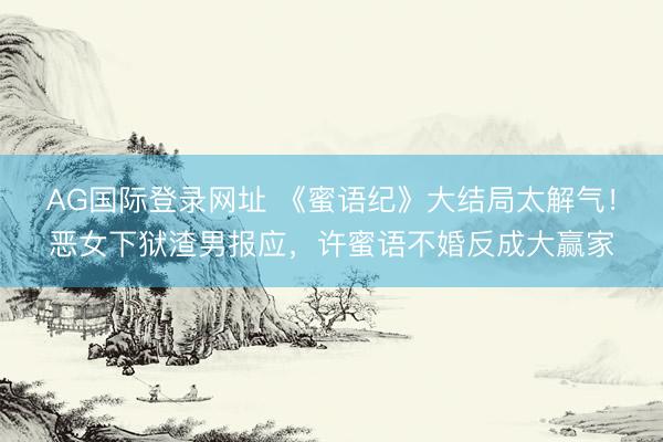 AG国际登录网址 《蜜语纪》大结局太解气！恶女下狱渣男报应，许蜜语不婚反成大赢家