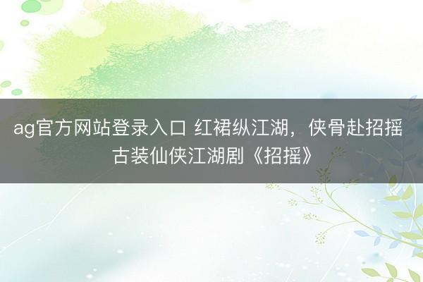 ag官方网站登录入口 红裙纵江湖，侠骨赴招摇 古装仙侠江湖剧《招摇》