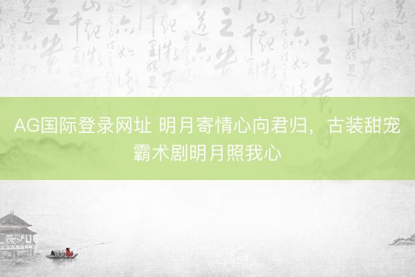 AG国际登录网址 明月寄情心向君归，古装甜宠霸术剧明月照我心