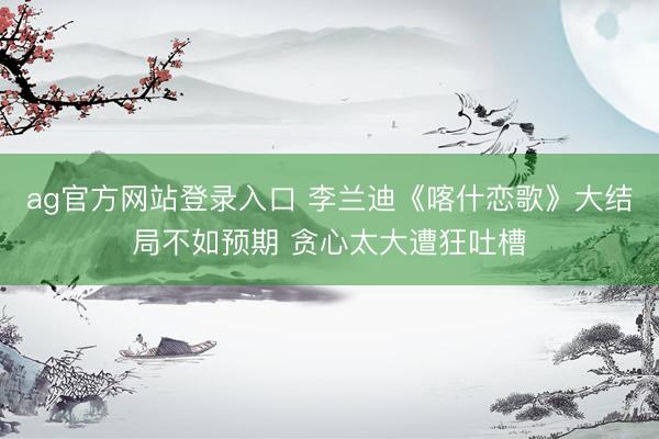ag官方网站登录入口 李兰迪《喀什恋歌》大结局不如预期 贪心太大遭狂吐槽