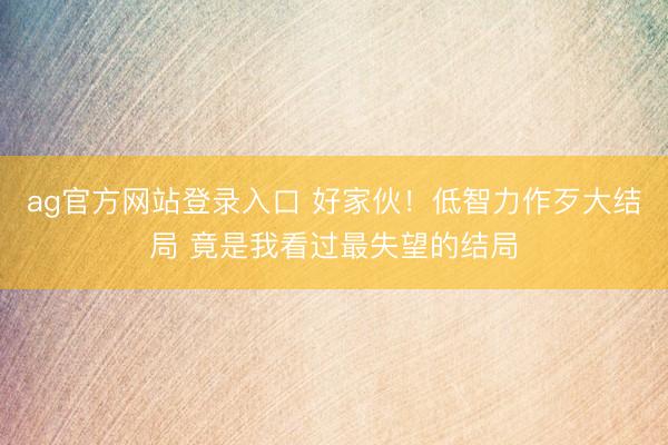 ag官方网站登录入口 好家伙！低智力作歹大结局 竟是我看过最失望的结局