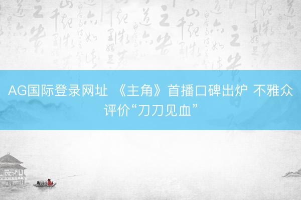 AG国际登录网址 《主角》首播口碑出炉 不雅众评价“刀刀见血”