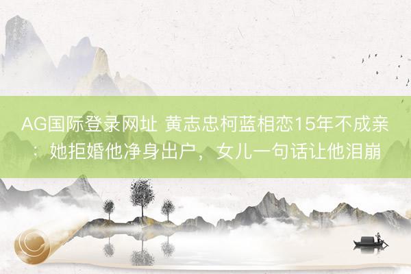 AG国际登录网址 黄志忠柯蓝相恋15年不成亲：她拒婚他净身出户，女儿一句话让他泪崩