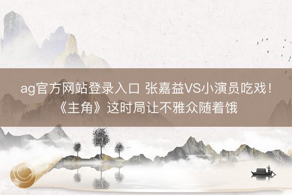 ag官方网站登录入口 张嘉益VS小演员吃戏！《主角》这时局让不雅众随着饿