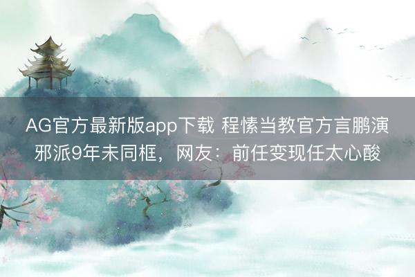AG官方最新版app下载 程愫当教官方言鹏演邪派9年未同框，网友：前任变现任太心酸