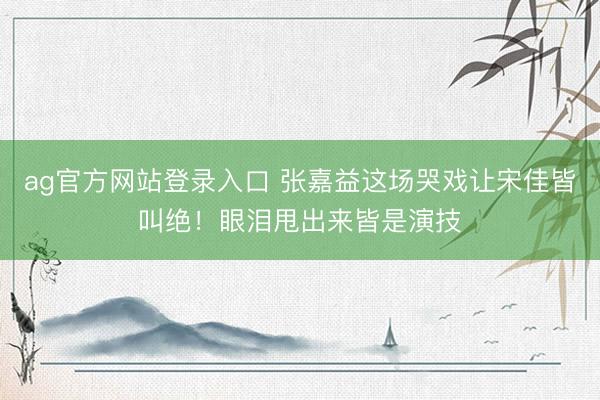 ag官方网站登录入口 张嘉益这场哭戏让宋佳皆叫绝！眼泪甩出来皆是演技
