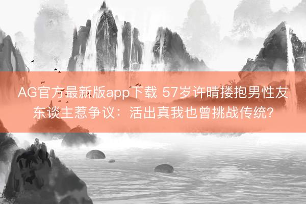 AG官方最新版app下载 57岁许晴搂抱男性友东谈主惹争议：活出真我也曾挑战传统？