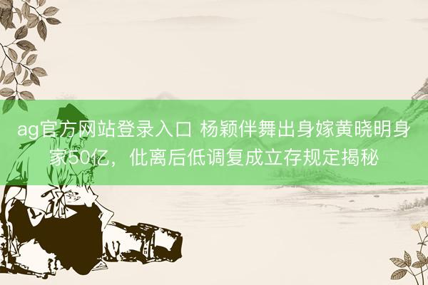 ag官方网站登录入口 杨颖伴舞出身嫁黄晓明身家50亿,仳离后低调复成立存规定揭秘