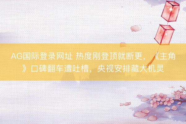 AG国际登录网址 热度刚登顶就断更，《主角》口碑翻车遭吐槽，央视安排藏大机灵