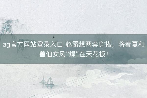 ag官方网站登录入口 赵露想两套穿搭，将春夏和善仙女风“焊”在天花板！