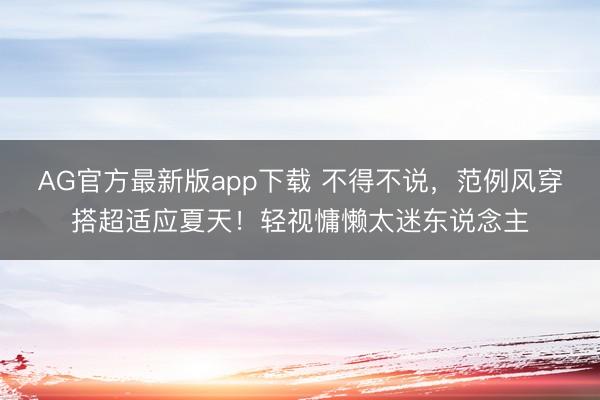 AG官方最新版app下载 不得不说，范例风穿搭超适应夏天！轻视慵懒太迷东说念主