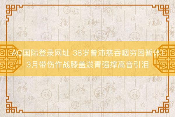 AG国际登录网址 38岁曾沛慈吞咽穷困暂休！3月带伤作战膝盖淤青强撑高音引泪