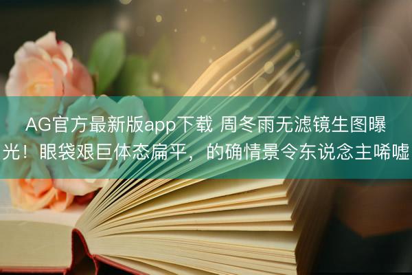 AG官方最新版app下载 周冬雨无滤镜生图曝光！眼袋艰巨体态扁平，的确情景令东说念主唏嘘