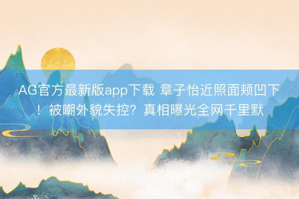 AG官方最新版app下载 章子怡近照面颊凹下！被嘲外貌失控？真相曝光全网千里默