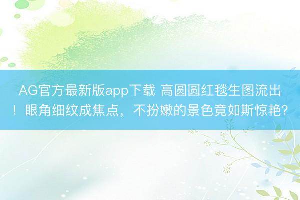 AG官方最新版app下载 高圆圆红毯生图流出！眼角细纹成焦点，不扮嫩的景色竟如斯惊艳？