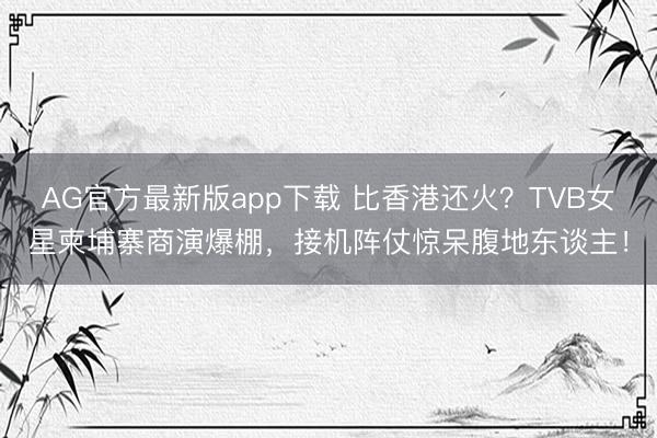 AG官方最新版app下载 比香港还火？TVB女星柬埔寨商演爆棚，接机阵仗惊呆腹地东谈主！