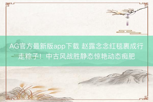 AG官方最新版app下载 赵露念念红毯裹成行走粽子!中古风战胜静态惊艳动态痴肥