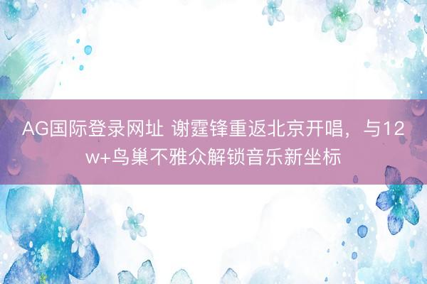 AG国际登录网址 谢霆锋重返北京开唱，与12w+鸟巢不雅众解锁音乐新坐标