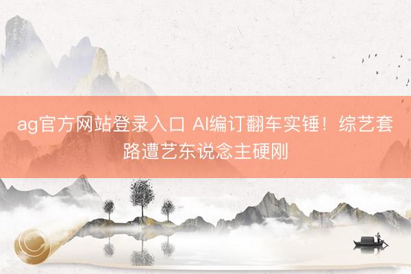 ag官方网站登录入口 AI编订翻车实锤！综艺套路遭艺东说念主硬刚