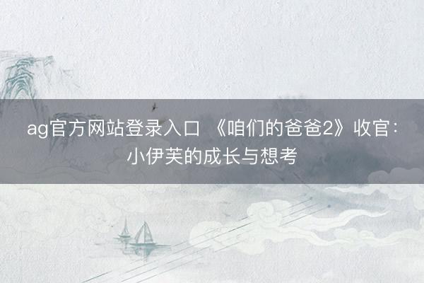 ag官方网站登录入口 《咱们的爸爸2》收官：小伊芙的成长与想考