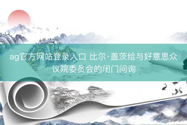 ag官方网站登录入口 比尔·盖茨给与好意思众议院委员会的闭门问询