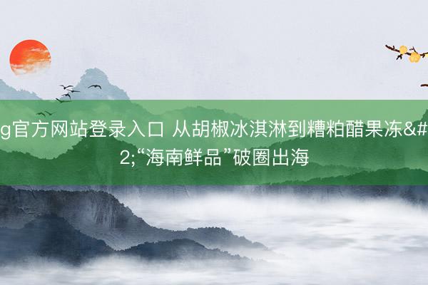 ag官方网站登录入口 从胡椒冰淇淋到糟粕醋果冻 “海南鲜品”破圈出海