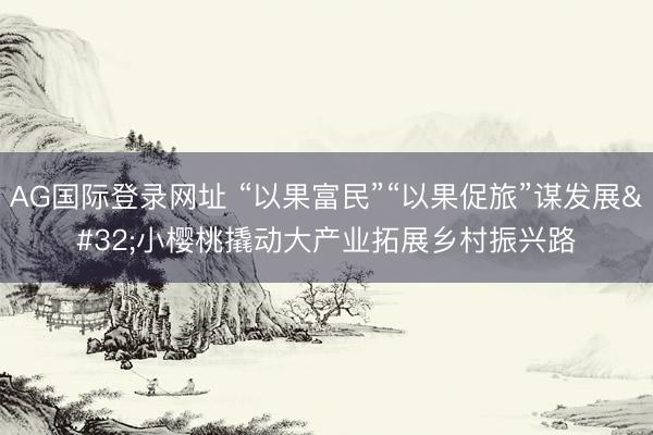 AG国际登录网址 “以果富民”“以果促旅”谋发展 小樱桃撬动大产业拓展乡村振兴路