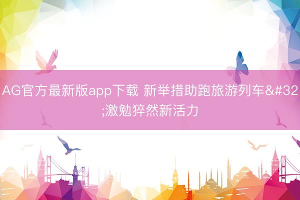 AG官方最新版app下载 新举措助跑旅游列车 激勉猝然新活力