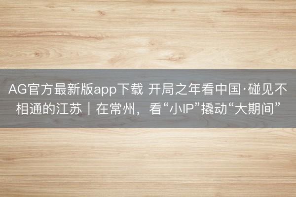 AG官方最新版app下载 开局之年看中国·碰见不相通的江苏｜在常州，看“小IP”撬动“大期间”