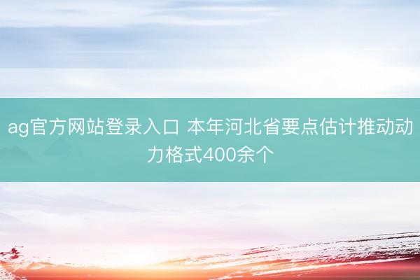 ag官方网站登录入口 本年河北省要点估计推动动力格式400余个