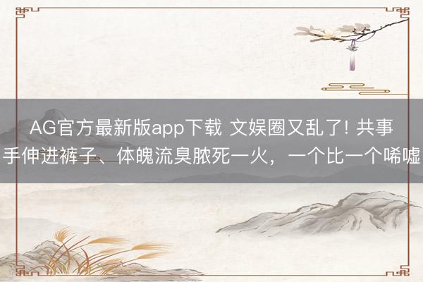 AG官方最新版app下载 文娱圈又乱了! 共事手伸进裤子、体魄流臭脓死一火，一个比一个唏嘘