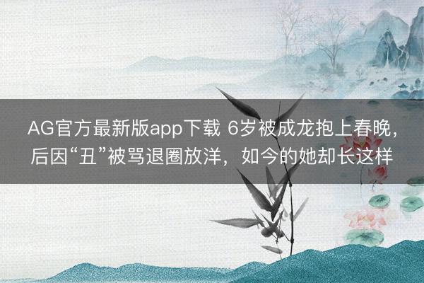 AG官方最新版app下载 6岁被成龙抱上春晚，后因“丑”被骂退圈放洋，如今的她却长这样