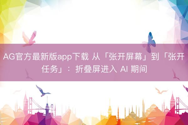 AG官方最新版app下载 从「张开屏幕」到「张开任务」：折叠屏进入 AI 期间