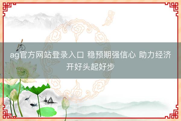 ag官方网站登录入口 稳预期强信心 助力经济开好头起好步