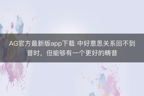 AG官方最新版app下载 中好意思关系回不到昔时,但能够有一个更好的畴昔