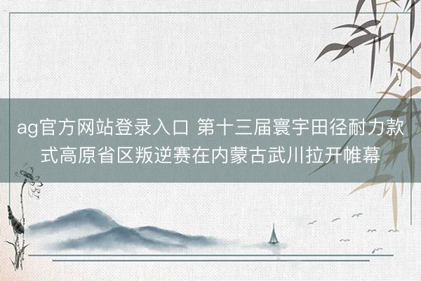 ag官方网站登录入口 第十三届寰宇田径耐力款式高原省区叛逆赛在内蒙古武川拉开帷幕
