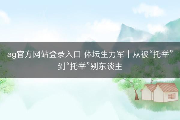 ag官方网站登录入口 体坛生力军｜从被“托举”到“托举”别东谈主