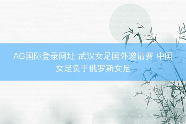 AG国际登录网址 武汉女足国外邀请赛 中国女足负于俄罗斯女足